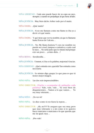 57
NIÑA LIBERTAD.- Cada uno puede hacer de su capa un sayo,
siempre y cuando no perjudique al que tiene al lado.
NIÑA JUSTICIA.- Muy bien dicho.Sobre todo por el matiz.
NIÑA DAMA.- ¿Qué matiz?
NIÑA JUSTICIA.- Si no me llamara como me llamo te iba yo a
decir a ti qué matiz.
NIÑA DAMA.- Y qué tiene que ver tu nombre,ni que te llamaras
SantaTeresa de Calcuta…
NIÑA JUSTICIA.- No. Me llamo Justicia.Y con ese nombre no
puedo ser cruel,tampoco caritativa,a cada cual
lo suyo… No sería justo que te tratara mal porque
eres un poco… ¿cómo diría…?
NIÑA REINA.- Envidiosilla…
NIÑA JUSTICIA.- Ummm,sí.Esa es la palabra,majestad.Gracias.
NIÑA LIBERTAD.- ¡Qué estirada eres,querida!Tan estirada como
necesaria.
NIÑA JUSTICIA.- Lo mismo digo, guapa. Lo que pasa es que tú
tienes mejor imagen.
NIÑO-NIÑA.- Las dos sois imprescindibles.
NIÑO DIRECTOR.- (Vuelve a acompañar de palmadas cada
palabra) Vale, vale, vale… Ya está bien de
disquisiciones… Vamos a lo que vamos… Yo
soy muy tolerante…
NIÑA-NIÑO.- ¡Ya ves tú!
NIÑO-NIÑA.- Lo dice como si eso fuera la repera…
NIÑO DIRECTOR.- ¡Ah, no!??? Te aseguro que soy muy, pero
que muy tolerante y a mí como si te quieres
hacer marciano o marciana o lo que queráis,que
me da igual,vaya…
NIÑO-NIÑA.- ¡Pos vale!
Respeto, mejor respeto
INDICE
 