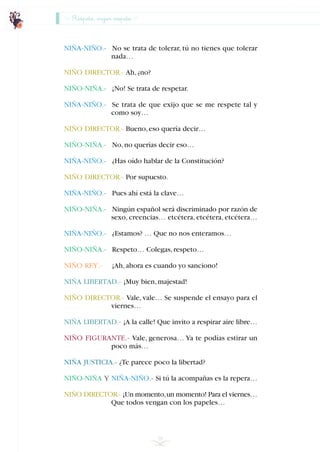 Respeto, mejor respeto
NIÑA-NIÑO.- No se trata de tolerar, tú no tienes que tolerar
nada…
NIÑO DIRECTOR.- Ah,¿no?
NIÑO-NIÑA.- ¡No! Se trata de respetar.
NIÑA-NIÑO.- Se trata de que exijo que se me respete tal y
como soy…
NIÑO DIRECTOR.- Bueno,eso quería decir…
NIÑO-NIÑA.- No,no querías decir eso…
NIÑA-NIÑO.- ¿Has oído hablar de la Constitución?
NIÑO DIRECTOR.- Por supuesto.
NIÑA-NIÑO.- Pues ahí está la clave…
NIÑO-NIÑA.- Ningún español será discriminado por razón de
sexo, creencias… etcétera, etcétera, etcétera…
NIÑA-NIÑO.- ¿Estamos? … Que no nos enteramos…
NIÑO-NIÑA.- Respeto… Colegas,respeto…
NIÑO REY.- ¡Ah,ahora es cuando yo sanciono!
NIÑA LIBERTAD.- ¡Muy bien,majestad!
NIÑO DIRECTOR.- Vale, vale… Se suspende el ensayo para el
viernes…
NIÑA LIBERTAD.- ¡A la calle! Que invito a respirar aire libre…
NIÑO FIGURANTE.- Vale, generosa… Ya te podías estirar un
poco más…
NIÑA JUSTICIA.- ¿Te parece poco la libertad?
NIÑO-NIÑA Y NIÑA-NIÑO.- Si tú la acompañas es la repera…
NIÑO DIRECTOR.- ¡Un momento,un momento! Para el viernes…
Que todos vengan con los papeles…
58
INDICE
 