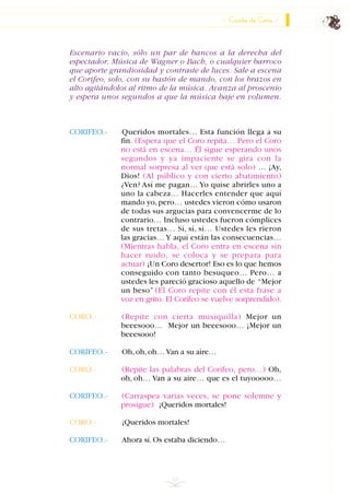 Escenario vacío, sólo un par de bancos a la derecha del
espectador. Música de Wagner o Bach, o cualquier barroco
que aporte grandiosidad y contraste de luces. Sale a escena
el Corifeo, solo, con su bastón de mando, con los brazos en
alto agitándolos al ritmo de la música. Avanza al proscenio
y espera unos segundos a que la música baje en volumen.
CORIFEO.- Queridos mortales… Esta función llega a su
fin. (Espera que el Coro repita… Pero el Coro
no está en escena… Él sigue esperando unos
segundos y ya impaciente se gira con la
normal sorpresa al ver que está solo) … ¡Ay,
Dios! (Al público y con cierto abatimiento)
¿Ven? Así me pagan… Yo quise abrirles uno a
uno la cabeza… Hacerles entender que aquí
mando yo,pero… ustedes vieron cómo usaron
de todas sus argucias para convencerme de lo
contrario… Incluso ustedes fueron cómplices
de sus tretas… Sí, sí, sí… Ustedes les rieron
las gracias… Y aquí están las consecuencias…
(Mientras habla, el Coro entra en escena sin
hacer ruido, se coloca y se prepara para
actuar) ¡Un Coro desertor! Eso es lo que hemos
conseguido con tanto besuqueo… Pero… a
ustedes les pareció gracioso aquello de “Mejor
un beso” (El Coro repite con él esta frase a
voz en grito. El Corifeo se vuelve sorprendido).
CORO.- (Repite con cierta musiquilla) Mejor un
beeesooo… Mejor un beeesooo… ¡Mejor un
beeesooo!
CORIFEO.- Oh,oh,oh… Van a su aire…
CORO.- (Repite las palabras del Corifeo, pero…) Oh,
oh, oh… Van a su aire… que es el tuyooooo…
CORIFEO.- (Carraspea varias veces, se pone solemne y
prosigue) ¡Queridos mortales!
CORO.- ¡Queridos mortales!
CORIFEO.- Ahora sí.Os estaba diciendo…
63
Canto de Coro
INDICE
 