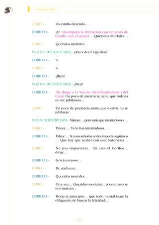 CORO.- Os estaba diciendo…
CORIFEO.- ¡Sí! (Acompaña la afirmación con un gesto de
triunfo con el puño) …Queridos mortales…
CORO.- Queridos mortales…
VOZ NO IDENTIFICADA.- ¿Vas a decir algo más?
CORIFEO.- Sí.
CORO.- Sí.
CORIFEO.- ¡Bien!
VOZ NO IDENTIFICADA.- ¡Bien!
CORIFEO.- (Se dirige a la Voz no identificada dentro del
Coro) Un poco de paciencia, nene, que todavía
no me jubiloooo…
CORO.- Un poco de paciencia, nene, que todavía no se
jubilaaaa
VOZ NO IDENTIFICADA.- Valeeee… pero tenía que intentarloooo …
CORO.- Valeee …Ya lo has intentadooo …
CORIFEO.- Valeee … Si a sus señorías no les importa,seguimos
… Que hay que acabar con esta historiaaaa…
CORO.- No nos importaaaa… Tú eres el Corifeo…
dirige…
CORIFEO.- Graciaaaaassss …
CORO.- De nadaaaaa…
CORIFEO.- Queridos mortales…
CORO.- Otra vez… Queridos mortales… A este paso se
nos mueren…
CORIFEO.- Decía al principio… que todo mortal tiene la
obligación de buscar la felicidad…
64
Canto de Coro
INDICE
 
