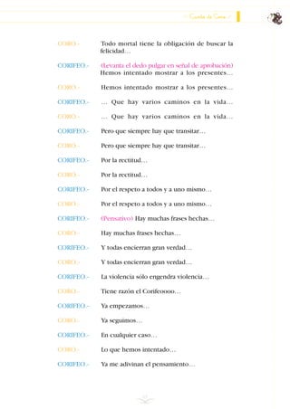 65
CORO.- Todo mortal tiene la obligación de buscar la
felicidad…
CORIFEO.- (Levanta el dedo pulgar en señal de aprobación)
Hemos intentado mostrar a los presentes…
CORO.- Hemos intentado mostrar a los presentes…
CORIFEO.- … Que hay varios caminos en la vida…
CORO.- … Que hay varios caminos en la vida…
CORIFEO.- Pero que siempre hay que transitar…
CORO.- Pero que siempre hay que transitar…
CORIFEO.- Por la rectitud…
CORO.- Por la rectitud…
CORIFEO.- Por el respeto a todos y a uno mismo…
CORO.- Por el respeto a todos y a uno mismo…
CORIFEO.- (Pensativo) Hay muchas frases hechas…
CORO.- Hay muchas frases hechas…
CORIFEO.- Y todas encierran gran verdad…
CORO.- Y todas encierran gran verdad…
CORIFEO.- La violencia sólo engendra violencia…
CORO.- Tiene razón el Corifeoooo…
CORIFEO.- Ya empezamos…
CORO.- Ya seguimos…
CORIFEO.- En cualquier caso…
CORO.- Lo que hemos intentado…
CORIFEO.- Ya me adivinan el pensamiento…
Canto de Coro
INDICE
 