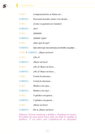 Canto de Coro
CORO.- Compenetración,se llama eso…
CORIFEO.- Procurad mortales,tratar a los demás…
CORO.- ¡Como os gustaría ser tratados!
CORIFEO.- ¡Eso!
CORO.- ¡Ehhhhh!
CORIFEO.- ¡Ehhhh! ¿Qué?
CORO.- ¿Que qué de qué?
CORIFEO.- Que antes que una amenaza,un insulto,un golpe…
CORO Y CORIFEO.- ¡Mejor un beso!
CORO.- ¡Oh,sí!
CORIFEO.- ¡Mejor un beso!
CORO.- ¡Oh,sí! Mejor un beso…
CORIFEO.- ¡Oh,sí! Mejor un beso…
CORO.- Contra la amenaza…
CORIFEO.- Contra la amenaza…
CORO.- Mírales a los ojos…
CORIFEO.- Mírales a los ojos…
CORO.- Y grítales con gracia…
CORIFEO.- Y grítales con gracia…
CORO.- ¡Mejor un beso!
CORIFEO.- Oh,sí,¡Mejor un beso!
(Silencio. El Coro comienza a desfilar y abandona la escena.
El Corifeo da unos pasos hacia atrás sin darle la espalda al
público. Y en tono casi confidencial se despide)
66
INDICE
 