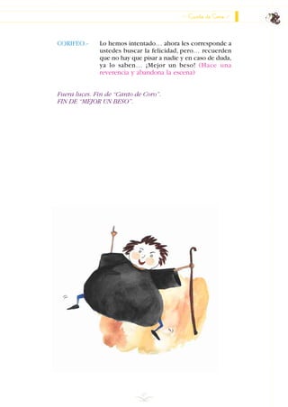 Canto de Coro
67
CORIFEO.- Lo hemos intentado… ahora les corresponde a
ustedes buscar la felicidad, pero… recuerden
que no hay que pisar a nadie y en caso de duda,
ya lo saben… ¡Mejor un beso! (Hace una
reverencia y abandona la escena)
Fuera luces. Fin de “Canto de Coro”.
FIN DE “MEJOR UN BESO”.
INDICE
 