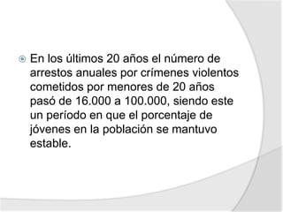  En los últimos 20 años el número de
arrestos anuales por crímenes violentos
cometidos por menores de 20 años
pasó de 16.000 a 100.000, siendo este
un período en que el porcentaje de
jóvenes en la población se mantuvo
estable.
 
