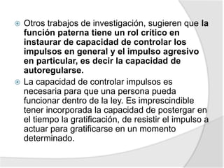  Otros trabajos de investigación, sugieren que la
función paterna tiene un rol crítico en
instaurar de capacidad de controlar los
impulsos en general y el impulso agresivo
en particular, es decir la capacidad de
autoregularse.
 La capacidad de controlar impulsos es
necesaria para que una persona pueda
funcionar dentro de la ley. Es imprescindible
tener incorporada la capacidad de postergar en
el tiempo la gratificación, de resistir el impulso a
actuar para gratificarse en un momento
determinado.
 
