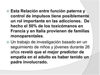  Esta Relación entre función paterna y
control de impulsos tiene posiblemente
un rol importante en las adicciones. De
hecho el 50% de los toxicómanos en
Francia y en Italia provienen de familias
monoparentales.
 Un trabajo de investigación basado en un
seguimiento de niños y jóvenes durante 26
años reveló que el mejor predictor de
empatía en el adulto es haber tenido un
padre involucrado.
 