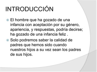 INTRODUCCIÓN
 El hombre que ha gozado de una
infancia con aceptación por su género,
apariencia, y respuestas, podría decirse;
ha gozado de una infancia feliz .
 Solo podremos saber la calidad de
padres que hemos sido cuando
nuestros hijos a su vez sean los padres
de sus hijos.
 