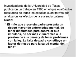 Investigadores de la Universidad de Texas,
publicaron un trabajo en 1993 en el que evalúan los
resultados de todos los estudios cuantitativos que
analizaron los efectos de la ausencia paterna.
Dicen:
“ El niño que crece sin padre presenta un
riesgo mayor de enfermedad mental, de
tener dificultades para controlar sus
impulsos, de ser más vulnerables a la
presión de sus pares y de tener problemas
con la ley. La falta de padre constituye un
factor de riesgo para la salud mental del
niño”
 