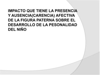 IMPACTO QUE TIENE LA PRESENCIA
Y AUSENCIA(CARENCIA) AFECTIVA
DE LA FIGURA PATERNA SOBRE EL
DESARROLLO DE LA PESONALIDAD
DEL NIÑO
 
