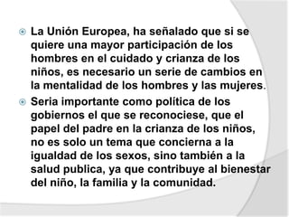  La Unión Europea, ha señalado que si se
quiere una mayor participación de los
hombres en el cuidado y crianza de los
niños, es necesario un serie de cambios en
la mentalidad de los hombres y las mujeres.
 Seria importante como política de los
gobiernos el que se reconociese, que el
papel del padre en la crianza de los niños,
no es solo un tema que concierna a la
igualdad de los sexos, sino también a la
salud publica, ya que contribuye al bienestar
del niño, la familia y la comunidad.
 