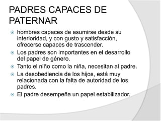 PADRES CAPACES DE
PATERNAR
 hombres capaces de asumirse desde su
interioridad, y con gusto y satisfacción,
ofrecerse capaces de trascender.
 Los padres son importantes en el desarrollo
del papel de género.
 Tanto el niño como la niña, necesitan al padre.
 La desobediencia de los hijos, está muy
relacionada con la falta de autoridad de los
padres.
 El padre desempeña un papel estabilizador.
 