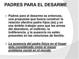 PADRES PARA EL DESARME
 Padres para el desarme es entonces,
una propuesta que busca construir la
relación afectiva padre hijos (as) y en
ese ámbito trabajar para que las armas
del abandono, el maltrato, la
indiferencia, y la ausencia no estén
presentes en las relaciones de familia.
 La ausencia del padre física en el hogar
esta considerado como el mayor
problema social en el mundo.
 