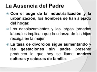 La Ausencia del Padre
 Con el auge de la industrialización y la
urbanización, los hombres se han alejado
del hogar.
 Los desplazamientos y las largas jornadas
laborales implican que la crianza de los hijos
recaiga en la mujer
 La tasa de divorcios sigue aumentando y
las gestaciones sin padre presente
producen lo que hoy se llama madres
solteras y cabezas de familia.
 