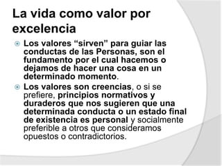 La vida como valor por
excelencia
 Los valores “sirven” para guiar las
conductas de las Personas, son el
fundamento por el cual hacemos o
dejamos de hacer una cosa en un
determinado momento.
 Los valores son creencias, o si se
prefiere, principios normativos y
duraderos que nos sugieren que una
determinada conducta o un estado final
de existencia es personal y socialmente
preferible a otros que consideramos
opuestos o contradictorios.
 