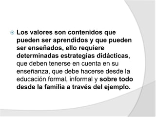  Los valores son contenidos que
pueden ser aprendidos y que pueden
ser enseñados, ello requiere
determinadas estrategias didácticas,
que deben tenerse en cuenta en su
enseñanza, que debe hacerse desde la
educación formal, informal y sobre todo
desde la familia a través del ejemplo.
 