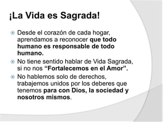 ¡La Vida es Sagrada!
 Desde el corazón de cada hogar,
aprendamos a reconocer que todo
humano es responsable de todo
humano.
 No tiene sentido hablar de Vida Sagrada,
si no nos “Fortalecemos en el Amor”.
 No hablemos solo de derechos,
trabajemos unidos por los deberes que
tenemos para con Dios, la sociedad y
nosotros mismos.
 