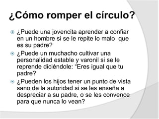 ¿Cómo romper el círculo?
 ¿Puede una jovencita aprender a confiar
en un hombre si se le repite lo malo que
es su padre?
 ¿Puede un muchacho cultivar una
personalidad estable y varonil si se le
reprende diciéndole: “Eres igual que tu
padre?
 ¿Pueden los hijos tener un punto de vista
sano de la autoridad si se les enseña a
despreciar a su padre, o se les convence
para que nunca lo vean?
 