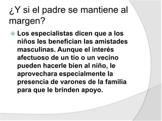 ¿Y si el padre se mantiene al
margen?
 Los especialistas dicen que a los
niños les benefician las amistades
masculinas. Aunque el interés
afectuoso de un tío o un vecino
pueden hacerle bien al niño, le
aprovechara especialmente la
presencia de varones de la familia
para que le brinden apoyo.
 