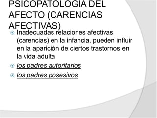PSICOPATOLOGIA DEL
AFECTO (CARENCIAS
AFECTIVAS)
 Inadecuadas relaciones afectivas
(carencias) en la infancia, pueden influir
en la aparición de ciertos trastornos en
la vida adulta
 los padres autoritarios
 los padres posesivos
 