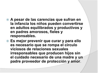  A pesar de las carencias que sufran en
la infancia los niños pueden convertirse
en adultos equilibrados y productivos y
en padres amorosos, fieles y
responsables.
 Es mejor prevenir que curar y para ello
es necesario que se rompa el circulo
viciosos de relaciones sexuales
irresponsables que producen hijos sin
el cuidado necesario de una madre y un
padre proveedor de protección y amor.
 