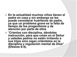  En la actualidad muchos niños tienen el
padre en casa y sin embargo se les
puede considerar huérfanos de padre,
ya que un problema grave es la falta de
tiempo de los progenitores y de
atención por parte de ellos
 “Críenlos con disciplina, dándoles
instrucción, para que crean en el Señor
y ustedes padres no estén irritando a
sus hijos sino sigan criándolos en la
disciplina y regulación mental de Dios”
(Efesios 6:4).
 