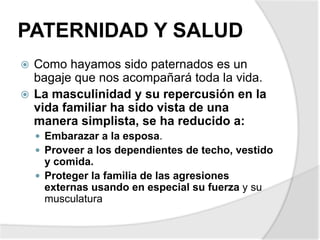 PATERNIDAD Y SALUD
 Como hayamos sido paternados es un
bagaje que nos acompañará toda la vida.
 La masculinidad y su repercusión en la
vida familiar ha sido vista de una
manera simplista, se ha reducido a:
 Embarazar a la esposa.
 Proveer a los dependientes de techo, vestido
y comida.
 Proteger la familia de las agresiones
externas usando en especial su fuerza y su
musculatura
 