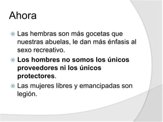 Ahora
 Las hembras son más gocetas que
nuestras abuelas, le dan más énfasis al
sexo recreativo.
 Los hombres no somos los únicos
proveedores ni los únicos
protectores.
 Las mujeres libres y emancipadas son
legión.
 