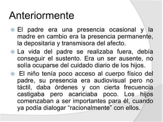Anteriormente
 El padre era una presencia ocasional y la
madre en cambio era la presencia permanente,
la depositaria y transmisora del afecto.
 La vida del padre se realizaba fuera, debía
conseguir el sustento. Era un ser ausente, no
solía ocuparse del cuidado diario de los hijos.
 El niño tenía poco acceso al cuerpo físico del
padre, su presencia era audiovisual pero no
táctil, daba órdenes y con cierta frecuencia
castigaba pero acariciaba poco. Los hijos
comenzaban a ser importantes para él, cuando
ya podía dialogar “racionalmente” con ellos.
 
