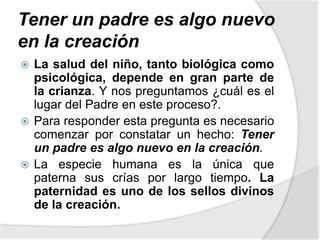Tener un padre es algo nuevo
en la creación
 La salud del niño, tanto biológica como
psicológica, depende en gran parte de
la crianza. Y nos preguntamos ¿cuál es el
lugar del Padre en este proceso?.
 Para responder esta pregunta es necesario
comenzar por constatar un hecho: Tener
un padre es algo nuevo en la creación.
 La especie humana es la única que
paterna sus crías por largo tiempo. La
paternidad es uno de los sellos divinos
de la creación.
 