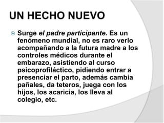 UN HECHO NUEVO
 Surge el padre participante. Es un
fenómeno mundial, no es raro verlo
acompañando a la futura madre a los
controles médicos durante el
embarazo, asistiendo al curso
psicoprofiláctico, pidiendo entrar a
presenciar el parto, además cambia
pañales, da teteros, juega con los
hijos, los acaricia, los lleva al
colegio, etc.
 