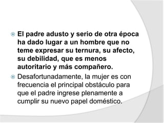  El padre adusto y serio de otra época
ha dado lugar a un hombre que no
teme expresar su ternura, su afecto,
su debilidad, que es menos
autoritario y más compañero.
 Desafortunadamente, la mujer es con
frecuencia el principal obstáculo para
que el padre ingrese plenamente a
cumplir su nuevo papel doméstico.
 