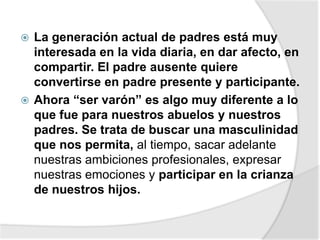  La generación actual de padres está muy
interesada en la vida diaria, en dar afecto, en
compartir. El padre ausente quiere
convertirse en padre presente y participante.
 Ahora “ser varón” es algo muy diferente a lo
que fue para nuestros abuelos y nuestros
padres. Se trata de buscar una masculinidad
que nos permita, al tiempo, sacar adelante
nuestras ambiciones profesionales, expresar
nuestras emociones y participar en la crianza
de nuestros hijos.
 