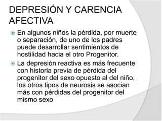 DEPRESIÓN Y CARENCIA
AFECTIVA
 En algunos niños la pérdida, por muerte
o separación, de uno de los padres
puede desarrollar sentimientos de
hostilidad hacia el otro Progenitor.
 La depresión reactiva es más frecuente
con historia previa de pérdida del
progenitor del sexo opuesto al del niño,
los otros tipos de neurosis se asocian
más con pérdidas del progenitor del
mismo sexo
 