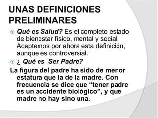UNAS DEFINICIONES
PRELIMINARES
 Qué es Salud? Es el completo estado
de bienestar físico, mental y social.
Aceptemos por ahora esta definición,
aunque es controversial.
 ¿ Qué es Ser Padre?
La figura del padre ha sido de menor
estatura que la de la madre. Con
frecuencia se dice que “tener padre
es un accidente biológico”, y que
madre no hay sino una.
 