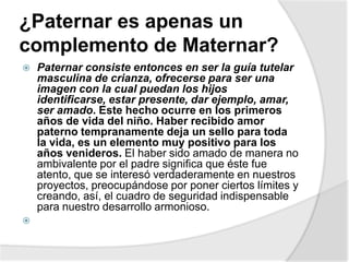 ¿Paternar es apenas un
complemento de Maternar?
 Paternar consiste entonces en ser la guía tutelar
masculina de crianza, ofrecerse para ser una
imagen con la cual puedan los hijos
identificarse, estar presente, dar ejemplo, amar,
ser amado. Este hecho ocurre en los primeros
años de vida del niño. Haber recibido amor
paterno tempranamente deja un sello para toda
la vida, es un elemento muy positivo para los
años venideros. El haber sido amado de manera no
ambivalente por el padre significa que éste fue
atento, que se interesó verdaderamente en nuestros
proyectos, preocupándose por poner ciertos límites y
creando, así, el cuadro de seguridad indispensable
para nuestro desarrollo armonioso.

 
