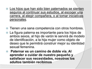  Los hijos que han sido bien paternados se sienten
seguros al continuar sus estudios, al escoger una
carrera, al elegir compañera, o al tomar iniciativas
personales.
 Tienen una sana competencia con otros hombres.
 La figura paterna es importante para los hijos de
ambos sexos, al hijo de varón le servirá de modelo
de identificación, a la hija mujer como objeto de
deseo que le permitirá construir mejor su identidad
sexual femenina.
 Paternar es un camino de doble vía. Al
aprender a cuidar de nuestro pequeño y
satisfacer sus necesidades, nosotros los
adultos también recibimos
 