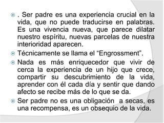  . Ser padre es una experiencia crucial en la
vida, que no puede traducirse en palabras.
Es una vivencia nueva, que parece dilatar
nuestro espíritu, nuevas parcelas de nuestra
interioridad aparecen.
 Técnicamente se llama el “Engrossment”.
 Nada es más enriquecedor que vivir de
cerca la experiencia de un hijo que crece,
compartir su descubrimiento de la vida,
aprender con él cada día y sentir que dando
afecto se recibe más de lo que se da.
 Ser padre no es una obligación a secas, es
una recompensa, es un obsequio de la vida.
 