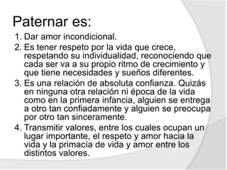Paternar es:
1. Dar amor incondicional.
2. Es tener respeto por la vida que crece,
respetando su individualidad, reconociendo que
cada ser va a su propio ritmo de crecimiento y
que tiene necesidades y sueños diferentes.
3. Es una relación de absoluta confianza. Quizás
en ninguna otra relación ni época de la vida
como en la primera infancia, alguien se entrega
a otro tan confiadamente y alguien se preocupa
por otro tan sinceramente.
4. Transmitir valores, entre los cuales ocupan un
lugar importante, el respeto y amor hacia la
vida y la primacía de vida y amor entre los
distintos valores.
 