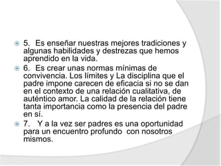  5. Es enseñar nuestras mejores tradiciones y
algunas habilidades y destrezas que hemos
aprendido en la vida.
 6. Es crear unas normas mínimas de
convivencia. Los límites y La disciplina que el
padre impone carecen de eficacia si no se dan
en el contexto de una relación cualitativa, de
auténtico amor. La calidad de la relación tiene
tanta importancia como la presencia del padre
en sí.
 7. Y a la vez ser padres es una oportunidad
para un encuentro profundo con nosotros
mismos.
 