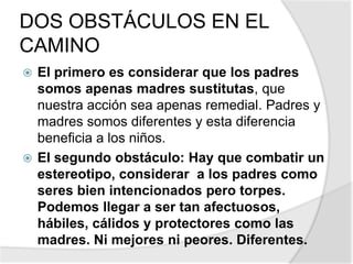 DOS OBSTÁCULOS EN EL
CAMINO
 El primero es considerar que los padres
somos apenas madres sustitutas, que
nuestra acción sea apenas remedial. Padres y
madres somos diferentes y esta diferencia
beneficia a los niños.
 El segundo obstáculo: Hay que combatir un
estereotipo, considerar a los padres como
seres bien intencionados pero torpes.
Podemos llegar a ser tan afectuosos,
hábiles, cálidos y protectores como las
madres. Ni mejores ni peores. Diferentes.
 