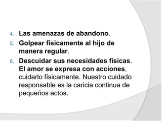 4. Las amenazas de abandono.
5. Golpear físicamente al hijo de
manera regular.
6. Descuidar sus necesidades físicas.
El amor se expresa con acciones,
cuidarlo físicamente. Nuestro cuidado
responsable es la caricia continua de
pequeños actos.
 