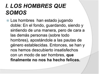 I. LOS HOMBRES QUE
SOMOS
 Los hombres han estado jugando
doble: En el fondo, guardando, siendo y
sintiendo de una manera, pero de cara a
las demás personas (sobre todo
hombres), apostándole a las pautas de
género establecidas. Entonces, se han y
nos hemos descubierto insatisfechos
con un modo de ser hombres, que
finalmente no nos ha hecho felices.
 