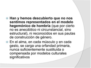  Han y hemos descubierto que no nos
sentimos representados en el modelo
hegemónico de hombría (que por cierto
no es anecdótico ni circunstancial, sino
estructural), ni reconocidos en sus pautas
de construcción de género.
 En el alma, en cada músculo y en cada
gesto, se carga una orfandad primaria,
nunca suficientemente sustituida o
compensada por modelos culturales
significativos
 