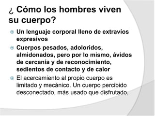 ¿ Cómo los hombres viven
su cuerpo?
 Un lenguaje corporal lleno de extravíos
expresivos
 Cuerpos pesados, adoloridos,
almidonados, pero por lo mismo, ávidos
de cercanía y de reconocimiento,
sedientos de contacto y de calor
 El acercamiento al propio cuerpo es
limitado y mecánico. Un cuerpo percibido
desconectado, más usado que disfrutado.
 