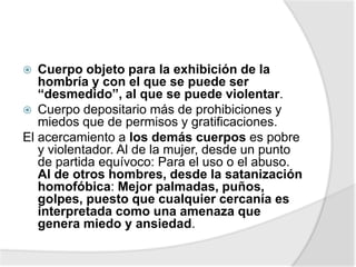  Cuerpo objeto para la exhibición de la
hombría y con el que se puede ser
“desmedido”, al que se puede violentar.
 Cuerpo depositario más de prohibiciones y
miedos que de permisos y gratificaciones.
El acercamiento a los demás cuerpos es pobre
y violentador. Al de la mujer, desde un punto
de partida equívoco: Para el uso o el abuso.
Al de otros hombres, desde la satanización
homofóbica: Mejor palmadas, puños,
golpes, puesto que cualquier cercanía es
interpretada como una amenaza que
genera miedo y ansiedad.
 