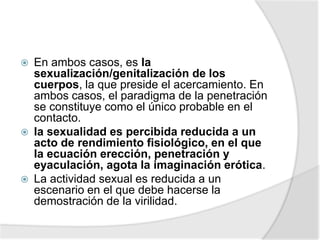  En ambos casos, es la
sexualización/genitalización de los
cuerpos, la que preside el acercamiento. En
ambos casos, el paradigma de la penetración
se constituye como el único probable en el
contacto.
 la sexualidad es percibida reducida a un
acto de rendimiento fisiológico, en el que
la ecuación erección, penetración y
eyaculación, agota la imaginación erótica.
 La actividad sexual es reducida a un
escenario en el que debe hacerse la
demostración de la virilidad.
 