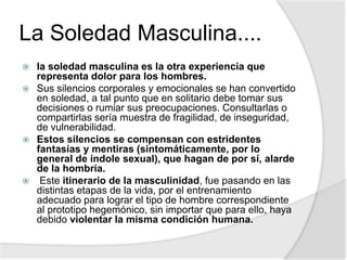 La Soledad Masculina....
 la soledad masculina es la otra experiencia que
representa dolor para los hombres.
 Sus silencios corporales y emocionales se han convertido
en soledad, a tal punto que en solitario debe tomar sus
decisiones o rumiar sus preocupaciones. Consultarlas o
compartirlas sería muestra de fragilidad, de inseguridad,
de vulnerabilidad.
 Estos silencios se compensan con estridentes
fantasías y mentiras (sintomáticamente, por lo
general de índole sexual), que hagan de por sí, alarde
de la hombría.
 Este itinerario de la masculinidad, fue pasando en las
distintas etapas de la vida, por el entrenamiento
adecuado para lograr el tipo de hombre correspondiente
al prototipo hegemónico, sin importar que para ello, haya
debido violentar la misma condición humana.
 
