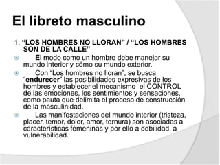El libreto masculino
1. “LOS HOMBRES NO LLORAN” / “LOS HOMBRES
SON DE LA CALLE”
 El modo como un hombre debe manejar su
mundo interior y cómo su mundo exterior.
 Con “Los hombres no lloran”, se busca
“endurecer” las posibilidades expresivas de los
hombres y establecer el mecanismo el CONTROL
de las emociones, los sentimientos y sensaciones,
como pauta que delimita el proceso de construcción
de la masculinidad.
 Las manifestaciones del mundo interior (tristeza,
placer, temor, dolor, amor, ternura) son asociadas a
características femeninas y por ello a debilidad, a
vulnerabilidad.
 