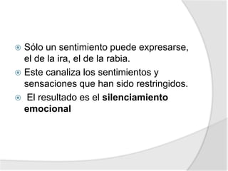  Sólo un sentimiento puede expresarse,
el de la ira, el de la rabia.
 Este canaliza los sentimientos y
sensaciones que han sido restringidos.
 El resultado es el silenciamiento
emocional
 
