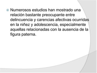  Numerosos estudios han mostrado una
relación bastante preocupante entre
delincuencia y carencias afectivas ocurridas
en la niñez y adolescencia, especialmente
aquellas relacionadas con la ausencia de la
figura paterna.
 